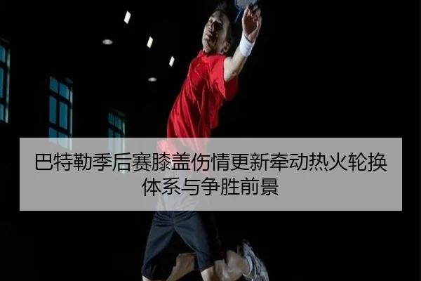 巴特勒季后赛膝盖伤情更新牵动热火轮换体系与争胜前景