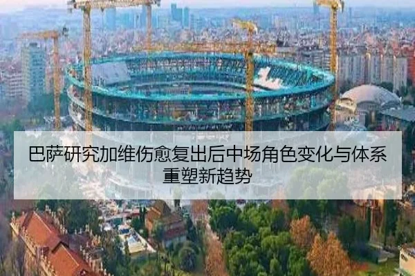 巴萨研究加维伤愈复出后中场角色变化与体系重塑新趋势