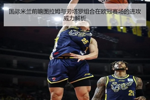 国际米兰前瞻图拉姆与劳塔罗组合在欧冠赛场的进攻威力解析