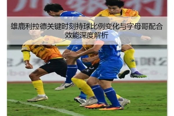 雄鹿利拉德关键时刻持球比例变化与字母哥配合效能深度解析