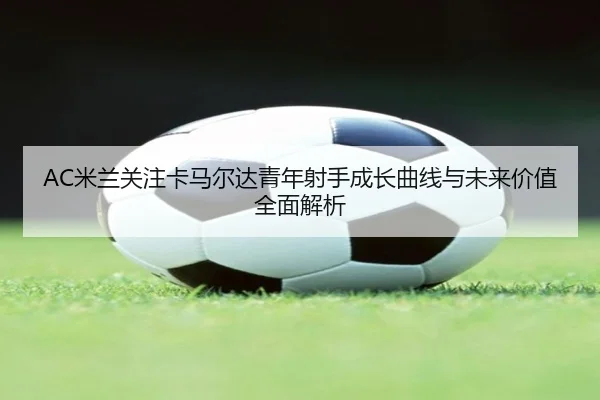 AC米兰关注卡马尔达青年射手成长曲线与未来价值全面解析