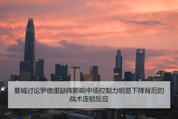 曼城讨论罗德里缺阵影响中场控制力明显下降背后的战术连锁反应