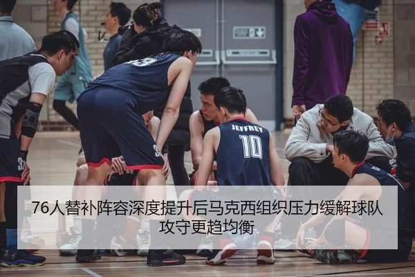 76人替补阵容深度提升后马克西组织压力缓解球队攻守更趋均衡